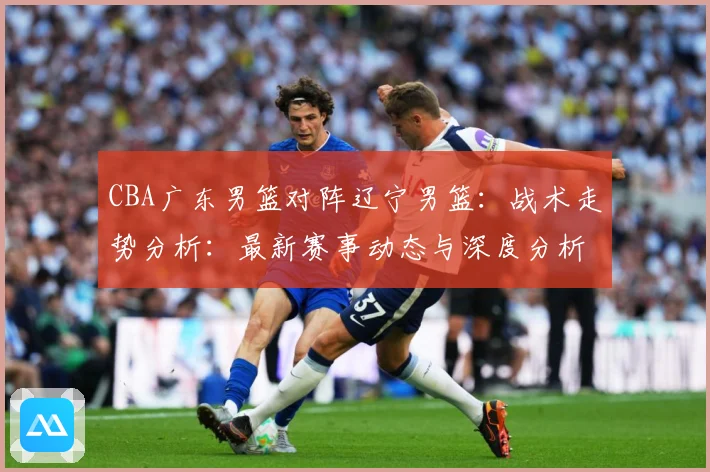 CBA广东男篮对阵辽宁男篮：战术走势分析：最新赛事动态与深度分析
