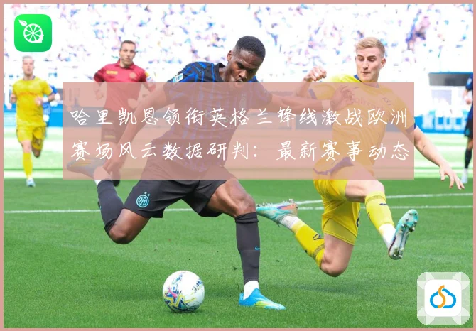 哈里凯恩领衔英格兰锋线激战欧洲赛场风云数据研判：最新赛事动态与深度分析