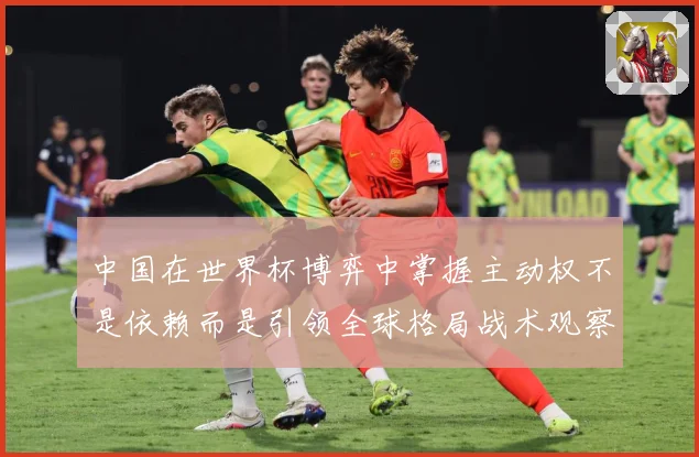 中国在世界杯博弈中掌握主动权不是依赖而是引领全球格局战术观察：最新赛事动态与深度分析