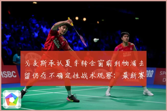 戈麦斯承认夏季转会窗前利物浦去留仍存不确定性战术观察：最新赛事动态与深度分析