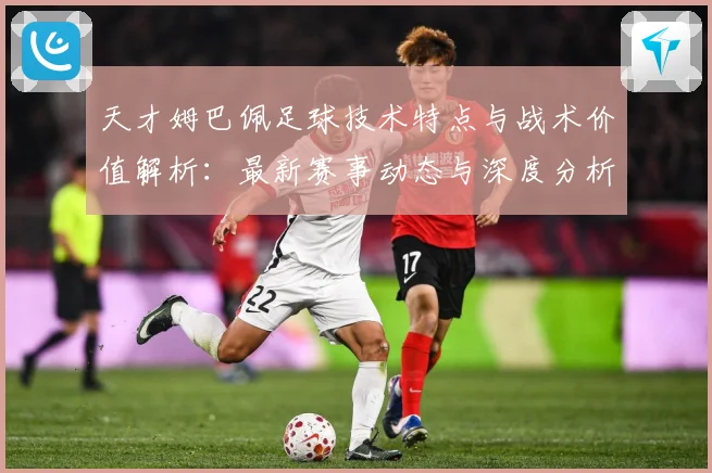 天才姆巴佩足球技术特点与战术价值解析：最新赛事动态与深度分析