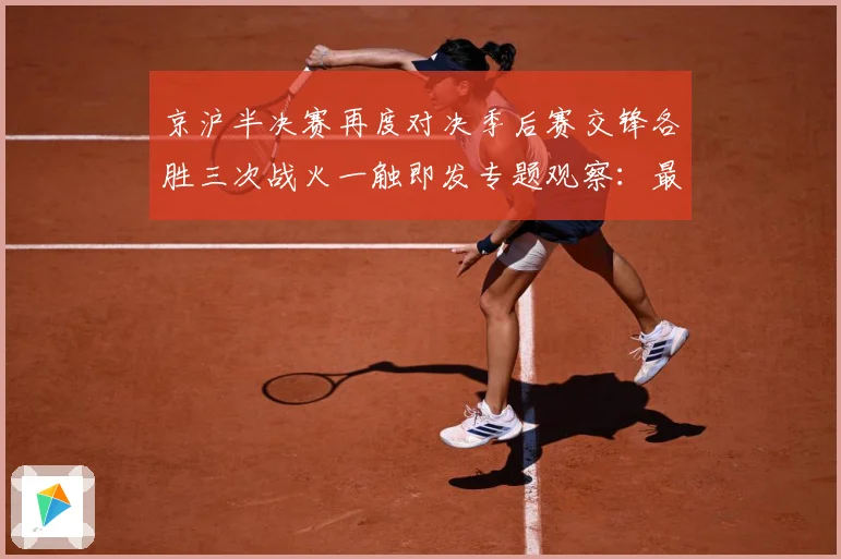 京沪半决赛再度对决季后赛交锋各胜三次战火一触即发专题观察：最新赛事动态与深度分析