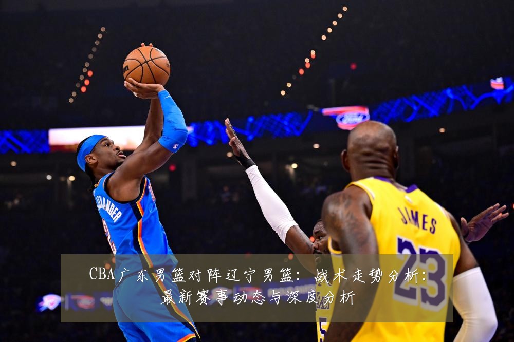 CBA广东男篮对阵辽宁男篮:战术走势分析:最新赛事动态与深度分析