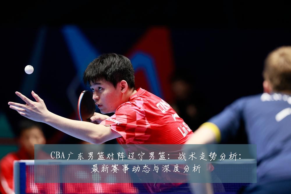 CBA广东男篮对阵辽宁男篮:战术走势分析:最新赛事动态与深度分析