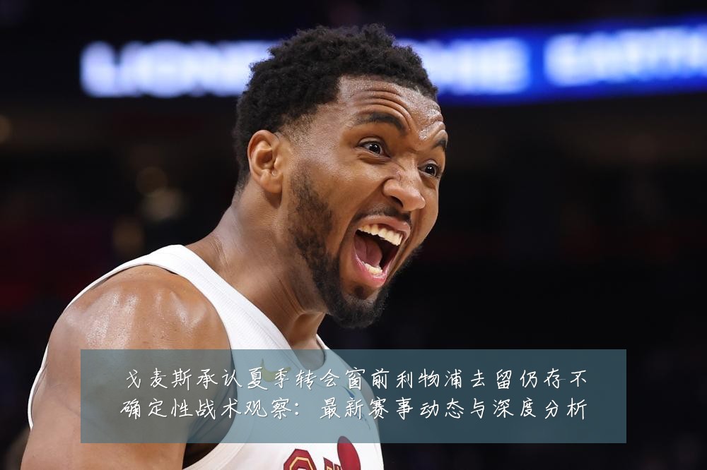 戈麦斯承认夏季转会窗前利物浦去留仍存不确定性战术观察：最新赛事动态与深度分析