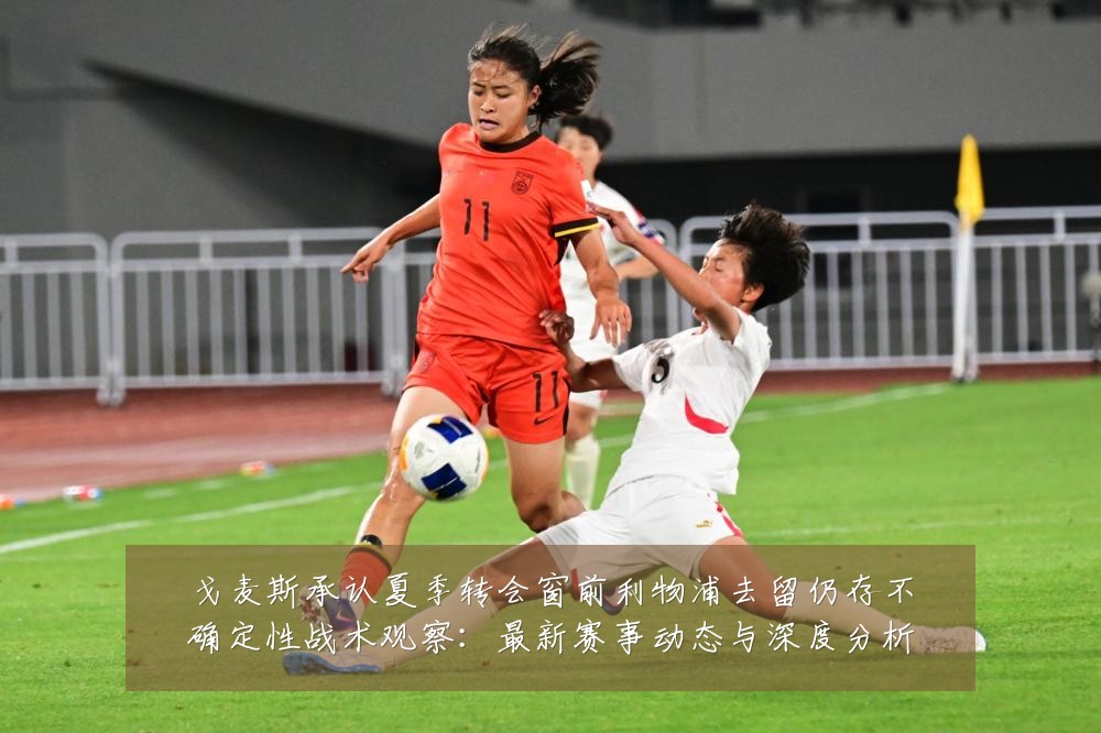 戈麦斯承认夏季转会窗前利物浦去留仍存不确定性战术观察：最新赛事动态与深度分析